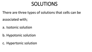 SOLUTIONS
There are three types of solutions that cells can be
associated with;
a. Isotonic solution
b. Hypotonic solution
c. Hypertonic solution
 
