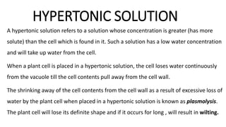 HYPERTONIC SOLUTION
A hypertonic solution refers to a solution whose concentration is greater (has more
solute) than the cell which is found in it. Such a solution has a low water concentration
and will take up water from the cell.
When a plant cell is placed in a hypertonic solution, the cell loses water continuously
from the vacuole till the cell contents pull away from the cell wall.
The shrinking away of the cell contents from the cell wall as a result of excessive loss of
water by the plant cell when placed in a hypertonic solution is known as plasmolysis.
The plant cell will lose its definite shape and if it occurs for long , will result in wilting.
 