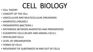 CELL BIOLOGY• CELL THEORY
• CONCEPT OF THE CELL
• UNICELLULAR AND MULTICELLULAR ORGANISMS
• AKARYOTES (VIRUSES )
• PROKARYOTES (BACTERIA )
• DIFFERENCE BETWEEN AKARYOTES AND PROKARYOTES
• EUKARYOTIC CELLS (PLANT AND ANIMAL CELLS )
• SPECIALISED CELLS
• LEVEL OF ORGANISATION
• FORMS OF CELLS
• MOVEMENT OF SUBSTANCES IN AND OUT OF CELLS
 