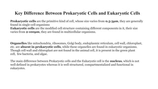 Key Difference Between Prokaryotic Cells and Eukaryotic Cells
Prokaryotic cells are the primitive kind of cell, whose size varies from 0.5-3µm, they are generally
found in single-cell organisms
Eukaryotic cells are the modified cell structure containing different components in it, their size
varies from 2-100µm, they are found in multicellular organisms.
Organelles like mitochondria, ribosomes, Golgi body, endoplasmic reticulum, cell wall, chloroplast,
etc. are absent in prokaryotic cells, while these organelles are found in eukaryotic organisms.
Though cell wall and chloroplast are not found in the animal cell, it is present in the green plant
cell, few bacteria, and algae.
The main difference between Prokaryotic cells and the Eukaryotic cell is the nucleus, which is not
well defined in prokaryotes whereas it is well structured, compartmentalized and functional in
eukaryotes.
 