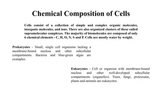 Chemical Composition of Cells
Cells consist of a collection of simple and complex organic molecules,
inorganic molecules, and ions. There are also organized clusters of these called
supramolecular complexes. The majority of biomolecules are composed of only
6 chemical elements - C, H, O, N, S and P. Cells are mostly water by weight.
Prokaryotes - Small, single cell organisms lacking a
membrane-bound nucleus and other subcellular
compartments. Bacteria and blue-green algae are
examples.
Eukaryotes - Cell or organism with membrane-bound
nucleus and other well-developed subcellular
compartments (organelles). Yeast, fungi, protozoans,
plants and animals are eukaryotes.
 