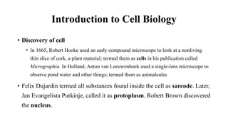 Introduction to Cell Biology
• Discovery of cell
• In 1665, Robert Hooke used an early compound microscope to look at a nonliving
thin slice of cork, a plant material; termed them as cells in his publication called
Micrographia. In Holland, Anton van Leeuwenhoek used a single-lens microscope to
observe pond water and other things; termed them as animalcules
• Felix Dujardin termed all substances found inside the cell as sarcode. Later,
Jan Evangelista Purkinje, called it as protoplasm. Robert Brown discovered
the nucleus.
 