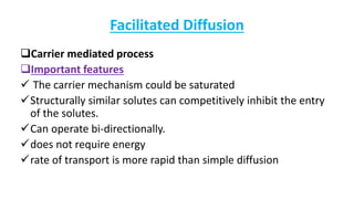 Facilitated Diffusion
Carrier mediated process
Important features
 The carrier mechanism could be saturated
Structurally similar solutes can competitively inhibit the entry
of the solutes.
Can operate bi-directionally.
does not require energy
rate of transport is more rapid than simple diffusion
 