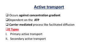 Active transport
 Occurs against concentration gradient
Dependent on the ATP
 Carrier mediated process like facilitated diffusion
2 Types
I. Primary active transport
II. Secondary active transport
 