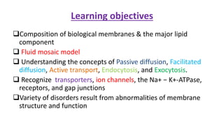 Learning objectives
Composition of biological membranes & the major lipid
component
 Fluid mosaic model
 Understanding the concepts of Passive diffusion, Facilitated
diffusion, Active transport, Endocytosis, and Exocytosis.
 Recognize transporters, ion channels, the Na+ − K+-ATPase,
receptors, and gap junctions
Variety of disorders result from abnormalities of membrane
structure and function
 