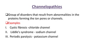 Channelopathies
Group of disorders that result from abnormalities in the
proteins forming the ion pores or channels.
Examples
I. Cystic fibrosis -chloride channel
II. Liddle's syndrome - sodium channel
III. Periodic paralysis - potassium channel
 