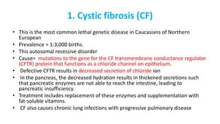 1. Cystic fibrosis (CF)
• This is the most common lethal genetic disease in Caucasians of Northern
European
• Prevalence = 1:3,000 births.
• This autosomal recessive disorder
• Cause= mutations to the gene for the CF transmembrane conductance regulator
(CFTR) protein that functions as a chloride channel on epithelium.
• Defective CFTR results in decreased secretion of chloride ion
• In the pancreas, the decreased hydration results in thickened secretions such
that pancreatic enzymes are not able to reach the intestine, leading to
pancreatic insufficiency.
• Treatment includes replacement of these enzymes and supplementation with
fat-soluble vitamins.
• CF also causes chronic lung infections with progressive pulmonary disease
 