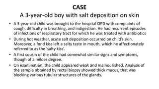 CASE
A 3-year-old boy with salt deposition on skin
• A 3-year-old child was brought to the hospital OPD with complaints of
cough, difficulty in breathing, and indigestion. He had recurrent episodes
of infections of respiratory tract for which he was treated with antibiotics
• During hot weather, acute salt deposition occurred on child’s skin.
Moreover, a fond kiss left a salty taste in mouth, which he affectionately
referred to as the ‘salty kiss’.
• A first cousin of the child had somewhat similar signs and symptoms,
though of a milder degree.
• On examination, the child appeared weak and malnourished. Analysis of
the sample obtained by rectal biopsy showed thick mucus, that was
blocking various tubular structures of the glands.
 