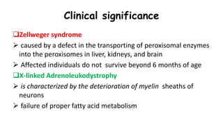 Clinical significance
Zellweger syndrome
 caused by a defect in the transporting of peroxisomal enzymes
into the peroxisomes in liver, kidneys, and brain
 Affected individuals do not survive beyond 6 months of age
X-linked Adrenoleukodystrophy
 is characterized by the deterioration of myelin sheaths of
neurons
 failure of proper fatty acid metabolism
 