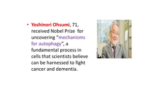 • Yoshinori Ohsumi, 71,
received Nobel Prize for
uncovering “mechanisms
for autophagy”, a
fundamental process in
cells that scientists believe
can be harnessed to fight
cancer and dementia.
 