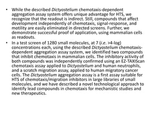 • While the described Dictyostelium chemotaxis-dependent
aggregation assay system offers unique advantage for HTS, we
recognize that the readout is indirect. Still, compounds that affect
development independently of chemotaxis, signal-response, and
motility are easily eliminated in directed screens. Further, we
demonstrate successful proof of application, using mammalian cells
as readouts.
• In a test screen of 1280 small molecules, at 7 (i.e. >4-log)
concentrations each, using the described Dictyostelium chemotaxis-
dependent aggregation assay system, we identified two compounds
that inhibit chemotaxis in mammalian cells. The inhibitory activity of
both compounds was independently confirmed using an EZ-TAXIScan
chemotaxis assay, applied to Dictyostelium and human neutrophils,
and a scratch migration assay, applied to human migratory cancer
cells. The Dictyostelium aggregation assay is a first assay suitable for
HTS of chemotaxis/migration inhibitors in large libraries of small
molecules, and we have described a novel technological approach to
identify lead compounds in chemotaxis for mechanistic studies and
new therapeutics.
 