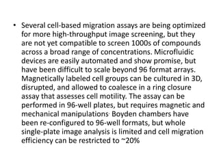 • Several cell-based migration assays are being optimized
for more high-throughput image screening, but they
are not yet compatible to screen 1000s of compounds
across a broad range of concentrations. Microfluidic
devices are easily automated and show promise, but
have been difficult to scale beyond 96 format arrays.
Magnetically labeled cell groups can be cultured in 3D,
disrupted, and allowed to coalesce in a ring closure
assay that assesses cell motility. The assay can be
performed in 96-well plates, but requires magnetic and
mechanical manipulations. Boyden chambers have
been re-configured to 96-well formats, but whole
single-plate image analysis is limited and cell migration
efficiency can be restricted to ~20%
 