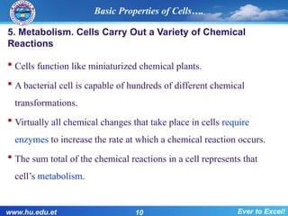 Basic Properties of Cells….
5. Metabolism. Cells Carry Out a Variety of Chemical
Reactions
 Cells function like miniaturized chemical plants.
 A bacterial cell is capable of hundreds of different chemical
transformations.
 Virtually all chemical changes that take place in cells require
enzymes to increase the rate at which a chemical reaction occurs.
 The sum total of the chemical reactions in a cell represents that
cell’s metabolism.
www.hu.edu.et 10 Ever to Excel!
 