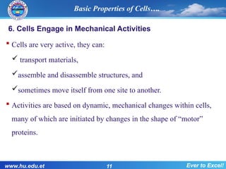 6. Cells Engage in Mechanical Activities
 Cells are very active, they can:
 transport materials,
assemble and disassemble structures, and
sometimes move itself from one site to another.
 Activities are based on dynamic, mechanical changes within cells,
many of which are initiated by changes in the shape of “motor”
proteins.
Basic Properties of Cells….
www.hu.edu.et 11 Ever to Excel!
 