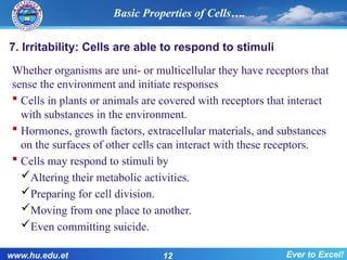 7. Irritability: Cells are able to respond to stimuli
Whether organisms are uni- or multicellular they have receptors that
sense the environment and initiate responses
 Cells in plants or animals are covered with receptors that interact
with substances in the environment.
 Hormones, growth factors, extracellular materials, and substances
on the surfaces of other cells can interact with these receptors.
 Cells may respond to stimuli by
Altering their metabolic activities.
Preparing for cell division.
Moving from one place to another.
Even committing suicide.
Basic Properties of Cells….
www.hu.edu.et 12 Ever to Excel!
 