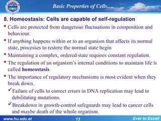 8. Homeostasis: Cells are capable of self-regulation
 Cells are protected from dangerous fluctuations in composition and
behaviour.
 If anything happens within or to an organism that affects its normal
state, processes to restore the normal state begin
 Maintaining a complex, ordered state requires constant regulation.
 The regulation of an organism’s internal conditions to maintain life is
called homeostasis
 The importance of regulatory mechanisms is most evident when they
break down.
Failure of cells to correct errors in DNA replication may lead to
debilitating mutations.
Breakdown in growth-control safeguards may lead to cancer cells
and maybe death of the whole organism.
Basic Properties of Cells….
www.hu.edu.et 13 Ever to Excel!
 