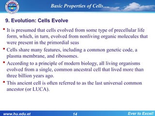 9. Evolution: Cells Evolve
 It is presumed that cells evolved from some type of precellular life
form, which, in turn, evolved from nonliving organic molecules that
were present in the primordial seas
 Cells share many features, including a common genetic code, a
plasma membrane, and ribosomes.
 According to a principle of modern biology, all living organisms
evolved from a single, common ancestral cell that lived more than
three billion years ago.
 This ancient cell is often referred to as the last universal common
ancestor (or LUCA).
Basic Properties of Cells….
www.hu.edu.et 14 Ever to Excel!
 
