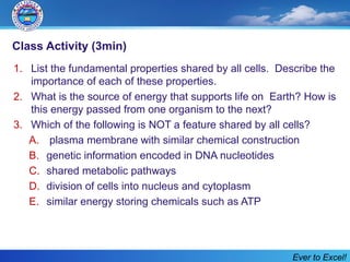 Class Activity (3min)
1. List the fundamental properties shared by all cells. Describe the
importance of each of these properties.
2. What is the source of energy that supports life on Earth? How is
this energy passed from one organism to the next?
3. Which of the following is NOT a feature shared by all cells?
A. plasma membrane with similar chemical construction
B. genetic information encoded in DNA nucleotides
C. shared metabolic pathways
D. division of cells into nucleus and cytoplasm
E. similar energy storing chemicals such as ATP
Ever to Excel!
 