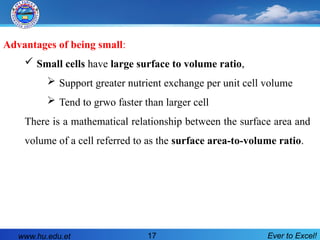 Advantages of being small:
 Small cells have large surface to volume ratio,
 Support greater nutrient exchange per unit cell volume
 Tend to grwo faster than larger cell
There is a mathematical relationship between the surface area and
volume of a cell referred to as the surface area-to-volume ratio.
www.hu.edu.et Ever to Excel!
17
 