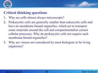 Ever to Excel!
20
Critical thinking questions
1. Why are cells almost always microscopic?
2. Prokaryotic cells are generally smaller than eukaryotic cells and
have no membrane-bound organelles, which act to transport
some materials around the cell and compartmentalize certain
cellular processes. Why do prokaryotic cells not require such
membrane-bound organelles?
3. Why are viruses not considered by most biologists to be living
organisms?
www.hu.edu.et
 