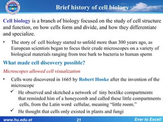 Brief history of cell biology
Cell biology is a branch of biology focused on the study of cell structure
and function, on how cells form and divide, and how they differentiate
and specialize.
• The story of cell biology started to unfold more than 300 years ago, as
European scientists began to focus their crude microscopes on a variety of
biological materials ranging from tree bark to bacteria to human sperm
What made cell discovery possible?
Microscopes allowed cell visualization
• Cells were discovered in 1665 by Robert Hooke after the invention of the
microscope
 He observed and sketched a network of tiny boxlike compartments
that reminded him of a honeycomb and called these little compartments
cells, from the Latin word cellulae, meaning “little room.”
 He thought that cells only existed in plants and fungi
www.hu.edu.et 21 Ever to Excel!
 