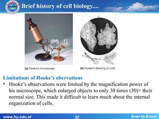 Brief history of cell biology....
Limitations of Hooke’s obervations
• Hooke’s observations were limited by the magnification power of
his microscope, which enlarged objects to only 30 times (30)× their
normal size. This made it difficult to learn much about the internal
organization of cells.
www.hu.edu.et 22 Ever to Excel!
 
