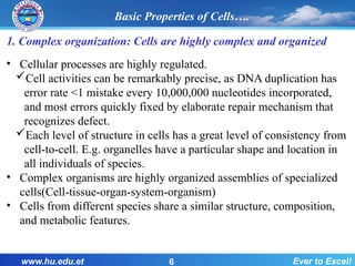 1. Complex organization: Cells are highly complex and organized
• Cellular processes are highly regulated.
Cell activities can be remarkably precise, as DNA duplication has
error rate <1 mistake every 10,000,000 nucleotides incorporated,
and most errors quickly fixed by elaborate repair mechanism that
recognizes defect.
Each level of structure in cells has a great level of consistency from
cell-to-cell. E.g. organelles have a particular shape and location in
all individuals of species.
• Complex organisms are highly organized assemblies of specialized
cells(Cell-tissue-organ-system-organism)
• Cells from different species share a similar structure, composition,
and metabolic features.
www.hu.edu.et Ever to Excel!
6
Basic Properties of Cells….
 