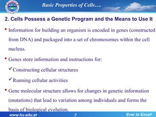 2. Cells Possess a Genetic Program and the Means to Use It
 Information for building an organism is encoded in genes (constructed
from DNA) and packaged into a set of chromosomes within the cell
nucleus.
 Genes store information and instructions for:
Constructing cellular structures
Running cellular activities
 Gene molecular structure allows for changes in genetic information
(mutations) that lead to variation among individuals and forms the
basis of biological evolution.
www.hu.edu.et 7 Ever to Excel!
Basic Properties of Cells….
 
