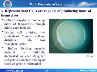 3. Reproduction: Cells are capable of producing more of
themselves
 Cells are capable of producing
more of themselves through
mitosis and meiosis.
 During cell division, the
contents of a “mother” cell are
distributed into two
“daughter” cells.
 Before division, genetic
material is faithfully
duplicated as each daughter
cell gets a complete and equal
share of genetic information
www.hu.edu.et 8 Ever to Excel!
Basic Properties of Cells….
 