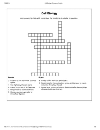 10/8/2014 Cell Biology Crossword Puzzle 
Cell Biology 
A crossword to help with remember the functions of cellular organelles. 
1 
2 3 
4 
5 
6 
7 
8 
Across Down 
2 Enables for cell movement. Example 
sperm 
4 Site of photosynthesis in plants 
6 Energy production by ATP syntheis 
7 Responsible for protein synthesis 
8 Stores enzymes responsible for 
intracellular digestion 
1 Control center of the cell. Stores DNA 
3 Responsible for the modification, sorting, and transport of macro-molecules 
throughout the cell 
5 Central large found only in plants. Responsible for plant turgidity-- 
allows a plant to stand upright. 
http://www.whenwecrosswords.com/crossword/cell_biology/150331/crossword.jsp 1/1 
