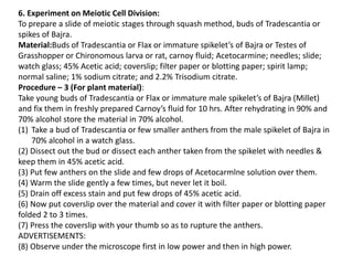6. Experiment on Meiotic Cell Division:
To prepare a slide of meiotic stages through squash method, buds of Tradescantia or
spikes of Bajra.
Material:Buds of Tradescantia or Flax or immature spikelet’s of Bajra or Testes of
Grasshopper or Chironomous larva or rat, carnoy fluid; Acetocarmine; needles; slide;
watch glass; 45% Acetic acid; coverslip; filter paper or blotting paper; spirit lamp;
normal saline; 1% sodium citrate; and 2.2% Trisodium citrate.
Procedure – 3 (For plant material):
Take young buds of Tradescantia or Flax or immature male spikelet’s of Bajra (Millet)
and fix them in freshly prepared Carnoy’s fluid for 10 hrs. After rehydrating in 90% and
70% alcohol store the material in 70% alcohol.
(1) Take a bud of Tradescantia or few smaller anthers from the male spikelet of Bajra in
70% alcohol in a watch glass.
(2) Dissect out the bud or dissect each anther taken from the spikelet with needles &
keep them in 45% acetic acid.
(3) Put few anthers on the slide and few drops of Acetocarmlne solution over them.
(4) Warm the slide gently a few times, but never let it boil.
(5) Drain off excess stain and put few drops of 45% acetic acid.
(6) Now put coverslip over the material and cover it with filter paper or blotting paper
folded 2 to 3 times.
(7) Press the coverslip with your thumb so as to rupture the anthers.
ADVERTISEMENTS:
(8) Observe under the microscope first in low power and then in high power.
 