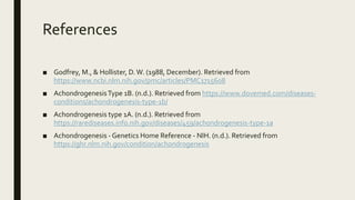 References
■ Godfrey, M., & Hollister, D.W. (1988, December). Retrieved from
https://www.ncbi.nlm.nih.gov/pmc/articles/PMC1715608
■ AchondrogenesisType 1B. (n.d.). Retrieved from https://www.dovemed.com/diseases-
conditions/achondrogenesis-type-1b/
■ Achondrogenesis type 1A. (n.d.). Retrieved from
https://rarediseases.info.nih.gov/diseases/459/achondrogenesis-type-1a
■ Achondrogenesis - Genetics Home Reference - NIH. (n.d.). Retrieved from
https://ghr.nlm.nih.gov/condition/achondrogenesis
 