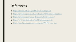 References
■ https://ghr.nlm.nih.gov/condition/achondrogenesis
■ https://rarediseases.info.nih.gov/diseases/2882/achondrogenesis
■ https://rarediseases.org/rare-diseases/achondrogenesis/
■ https://www.healthline.com/health/achondrogenesis
■ https://emedicine.medscape.com/article/941176-overview
 