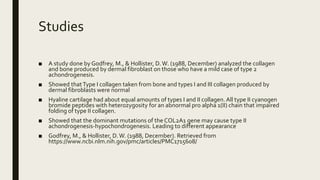 Studies
■ A study done by Godfrey, M., & Hollister, D.W. (1988, December) analyzed the collagen
and bone produced by dermal fibroblast on those who have a mild case of type 2
achondrogenesis.
■ Showed thatType I collagen taken from bone and types I and III collagen produced by
dermal fibroblasts were normal
■ Hyaline cartilage had about equal amounts of types I and II collagen. All type II cyanogen
bromide peptides with heterozygosity for an abnormal pro alpha 1(II) chain that impaired
folding of type II collagen.
■ Showed that the dominant mutations of the COL2A1 gene may cause type II
achondrogenesis-hypochondrogenesis. Leading to different appearance
■ Godfrey, M., & Hollister, D.W. (1988, December). Retrieved from
https://www.ncbi.nlm.nih.gov/pmc/articles/PMC1715608/
 