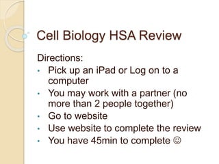 Cell Biology HSA Review
Directions:
• Pick up an iPad or Log on to a
computer
• You may work with a partner (no
more than 2 people together)
• Go to website
• Use website to complete the review
• You have 45min to complete 
 