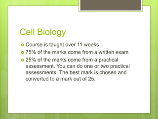 Cell Biology
Course is taught over 11 weeks
75% of the marks come from a written exam
25% of the marks come from a practical
assessment. You can do one or two practical
assessments. The best mark is chosen and
converted to a mark out of 25.