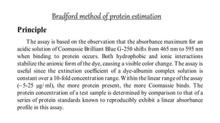 Bradford method of protein estimation
:Principle
The assay is based on the observation that the absorbance maximum for an
acidic solution of Coomassie Brilliant Blue G-250 shifts from 465 nm to 595 nm
when binding to protein occurs. Both hydrophobic and ionic interactions
stabilize the anionic form of the dye, causing a visible color change. The assay is
useful since the extinction coefficient of a dye-albumin complex solution is
constant over a 10-fold concentration range. Within the linear range ofthe assay
(~5-25 µg/ ml), the more protein present, the more Coomassie binds. The
protein concentration of a test sample is determined by comparison to that of a
series of protein standards known to reproducibly exhibit a linear absorbance
profile in this assay.
 