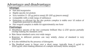Advantages and disadvantages
Advantages
 Fast and inexpensive
 Highly specific for protein
 Very sensitive [1-20 µg (micro assay) 20-200 µg (macro assay)]
 Compatible with a wide range of substances
 Extinction co-efficient for the dye-protein complex is stable over 10 orders of
magnitude (assessed in albumin)
 Dye reagent complex is stable for approximately one hour
Disadvantages
 Absorbance spectra of the two coomassie brilliant blue G-250 species partially
overlap making the standard curve.
 Non-linear standard curve over wide ranges
 Response to different proteins can vary widely, choice of standard is very
important
 It is also inhibited by the presence of detergents.
 The Bradford assay is linear over a short range, typically from 0 µg/ml to
2000 µg/ml, often making dilutions of a sample necessary before analysis.
 
