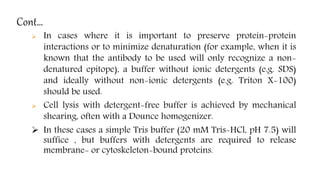 Cont…
 In cases where it is important to preserve protein-protein
interactions or to minimize denaturation (for example, when it is
known that the antibody to be used will only recognize a non-
denatured epitope), a buffer without ionic detergents (e.g. SDS)
and ideally without non-ionic detergents (e.g. Triton X-100)
should be used.
 Cell lysis with detergent-free buffer is achieved by mechanical
shearing, often with a Dounce homogenizer.
 In these cases a simple Tris buffer (20 mM Tris-HCl, pH 7.5) will
suffice , but buffers with detergents are required to release
membrane- or cytoskeleton-bound proteins.
 