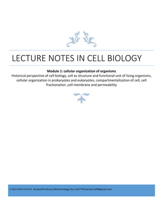 SARDARHUSSAIN,,AssistantProfessor,Biotechnology,Gsc.cta577501Sardar1109@gmail.com
LECTURE NOTES IN CELL BIOLOGY
Module 1: cellular organization of organisms
Historical perspective of cell biology, cell as structure and functional unit of living organisms,
cellular organization in prokaryotes and eukaryotes, compartmentalization of cell, cell
fractionation ,cell membrane and permeability
 