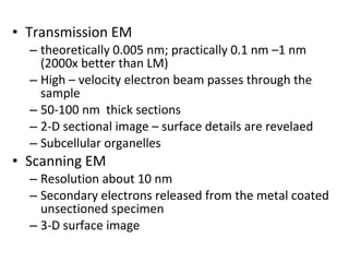 • Transmission EM
– theoretically 0.005 nm; practically 0.1 nm –1 nm
(2000x better than LM)
– High – velocity electron beam passes through the
sample
– 50-100 nm thick sections
– 2-D sectional image – surface details are revelaed
– Subcellular organelles
• Scanning EM
– Resolution about 10 nm
– Secondary electrons released from the metal coated
unsectioned specimen
– 3-D surface image
 