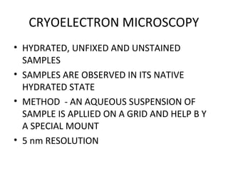 CRYOELECTRON MICROSCOPY
• HYDRATED, UNFIXED AND UNSTAINED
SAMPLES
• SAMPLES ARE OBSERVED IN ITS NATIVE
HYDRATED STATE
• METHOD - AN AQUEOUS SUSPENSION OF
SAMPLE IS APLLIED ON A GRID AND HELP B Y
A SPECIAL MOUNT
• 5 nm RESOLUTION
 