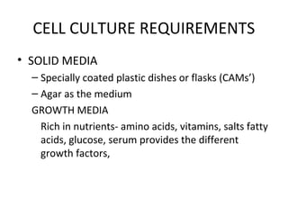 CELL CULTURE REQUIREMENTS
• SOLID MEDIA
– Specially coated plastic dishes or flasks (CAMs’)
– Agar as the medium
GROWTH MEDIA
Rich in nutrients- amino acids, vitamins, salts fatty
acids, glucose, serum provides the different
growth factors,
 