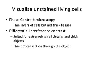 Visualize unstained living cells
• Phase Contrast microscopy
– Thin layers of cells but not thick tissues
• Differential Interference contrast
– Suited for extremely small details and thick
objects
– Thin optical section through the object
 