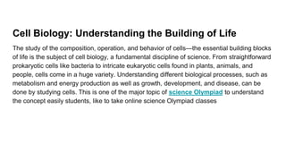 Cell Biology: Understanding the Building of Life
The study of the composition, operation, and behavior of cells—the essential building blocks
of life is the subject of cell biology, a fundamental discipline of science. From straightforward
prokaryotic cells like bacteria to intricate eukaryotic cells found in plants, animals, and
people, cells come in a huge variety. Understanding different biological processes, such as
metabolism and energy production as well as growth, development, and disease, can be
done by studying cells. This is one of the major topic of science Olympiad to understand
the concept easily students, like to take online science Olympiad classes
 