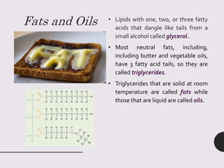 Fats and Oils • Lipids with one, two, or three fatty
acids that dangle like tails from a
small alcohol called glycerol.
• Most neutral fats, including,
including butter and vegetable oils,
have 3 fatty acid tails, so they are
called triglycerides.
• Triglycerides that are solid at room
temperature are called fats while
those that are liquid are called oils.
 