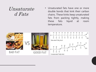 Unsaturate
d Fats
• Unsaturated fats have one or more
double bonds that kink their carbon
chains. These kinks keep unsaturated
fats from packing tightly, making
these fats liquid at room
temperature.
 