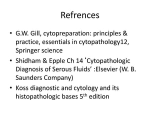 Refrences
• G.W. Gill, cytopreparation: principles &
practice, essentials in cytopathology12,
Springer science
• Shidham & Epple Ch 14‘Cytopathologic
Diagnosis of Serous Fluids’ :Elsevier (W. B.
Saunders Company)
• Koss diagnostic and cytology and its
histopathologic bases 5th edition
 