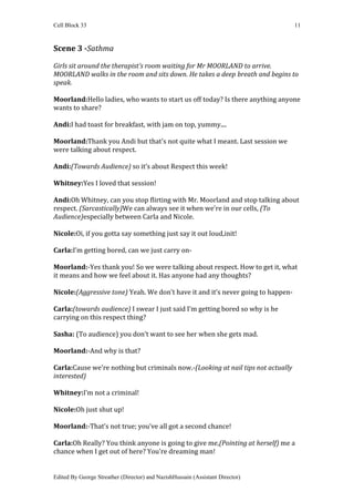 Cell Block 33                                                                     11



Scene 3 -Sathma

Girls sit around the therapist’s room waiting for Mr MOORLAND to arrive.
MOORLAND walks in the room and sits down. He takes a deep breath and begins to
speak.

Moorland:Hello ladies, who wants to start us off today? Is there anything anyone
wants to share?

Andi:I had toast for breakfast, with jam on top, yummy....

Moorland:Thank you Andi but that's not quite what I meant. Last session we
were talking about respect.

Andi:(Towards Audience) so it’s about Respect this week!

Whitney:Yes I loved that session!

Andi:Oh Whitney, can you stop flirting with Mr. Moorland and stop talking about
respect. (Sarcastically)We can always see it when we’re in our cells, (To
Audience)especially between Carla and Nicole.

Nicole:Oi, if you gotta say something just say it out loud,init!

Carla:I’m getting bored, can we just carry on-

Moorland:-Yes thank you! So we were talking about respect. How to get it, what
it means and how we feel about it. Has anyone had any thoughts?

Nicole:(Aggressive tone) Yeah. We don't have it and it’s never going to happen-

Carla:(towards audience) I swear I just said I’m getting bored so why is he
carrying on this respect thing?

Sasha: (To audience) you don’t want to see her when she gets mad.

Moorland:-And why is that?

Carla:Cause we're nothing but criminals now.-(Looking at nail tips not actually
interested)

Whitney:I’m not a criminal!

Nicole:Oh just shut up!

Moorland:-That’s not true; you’ve all got a second chance!

Carla:Oh Really? You think anyone is going to give me,(Pointing at herself) me a
chance when I get out of here? You're dreaming man!


Edited By George Streather (Director) and NazishHussain (Assistant Director)
 