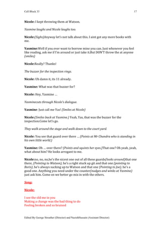 Cell Block 33                                                                    17


Nicole: I kept throwing them at Watson.

Yasmine laughs and Nicole laughs too.

Nicole:(Sighs)Anyway let’s not talk about this. I aint got any more books with
me.

Yasmine:Well if you ever want to borrow mine you can. Just whenever you feel
like reading, ask me if I’m around or just take it.But DON’T throw the at anyone
(smiles)

Nicole:Really? Thanks!

The buzzer for the inspection rings.

Nicole: Uh damn it, its 11 already.

Yasmine: What was that buzzer for?

Nicole: Hey, Yasmine …

Yasminecuts through Nicole’s dialogue.

Yasmine: Just call me Yas! (Smiles at Nicole)

Nicole:(Smiles back at Yasmine.) Yeah, Yas, that was the buzzer for the
inspection.Come let’s go.

They walk around the stage and walk down to the court yard.

Nicole: You see that guard over there … (Points at Mr Chandra who is standing in
his own little world.)

Yasmine: Oh … over there? (Points and squints her eyes.)That one? Oh yeah, yeah,
what about him? He looks arrogant to me.

Nicole:no, no, no,he’s the nicest one out of all these guards(looks around)that one
there, (Pointing to Watson), he’s a right stuck up git and that one (pointing to
Boris), he’s always sucking up to Watson and that one (Pointing to Joe), he’s a
good one. Anything you need under the counter(nudges and winks at Yasmine)
just ask him. Come on we better go mix in with the others.

Song:

Nicole:

I see the old me in you
Making a change was the bad thing to do
Feeling broken and so bruised


Edited By George Streather (Director) and NazishHussain (Assistant Director)
 